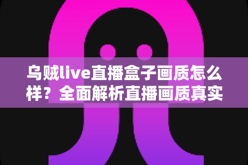 乌贼live直播盒子画质怎么样？全面解析直播画质真实表现与使用体验
