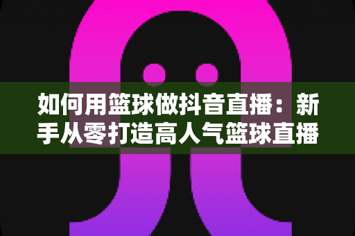 如何用篮球做抖音直播:新手从零打造高人气篮球直播间的完整实战指南 如何用篮球做抖音直播:新手从零打造高人气篮球直播间的完整实战指南