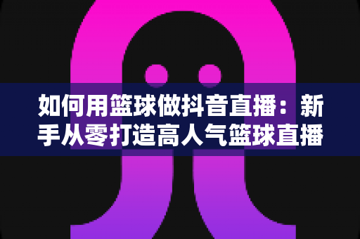 如何用篮球做抖音直播:新手从零打造高人气篮球直播间的完整实战指南 如何用篮球做抖音直播:新手从零打造高人气篮球直播间的完整实战指南