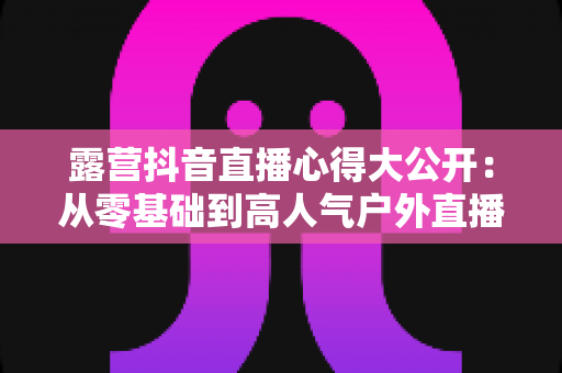 露营抖音直播心得大公开：从零基础到高人气户外直播间的实战攻略