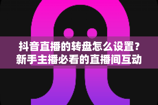 抖音直播的转盘怎么设置?新手主播必看的直播间互动玩法完整教程与涨粉秘籍 抖音直播的转盘怎么设置?新手主播必看的直播间互动玩法完整教程与涨粉秘籍