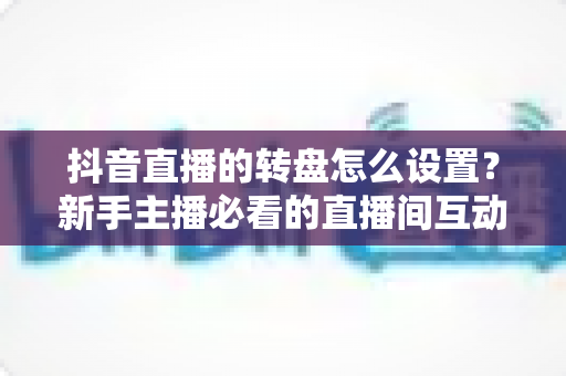 抖音直播的转盘怎么设置?新手主播必看的直播间互动玩法完整教程与涨粉秘籍 抖音直播的转盘怎么设置?新手主播必看的直播间互动玩法完整教程与涨粉秘籍