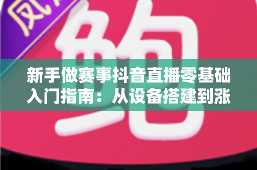 新手做赛事抖音直播零基础入门指南：从设备搭建到涨粉变现的全流程解析