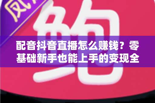 配音抖音直播怎么赚钱？零基础新手也能上手的变现全攻略