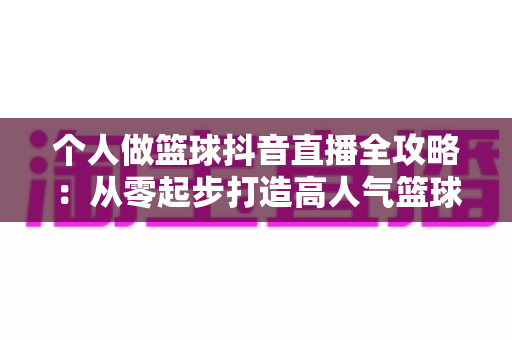 个人做篮球抖音直播全攻略:从零起步打造高人气篮球直播间的实战指南 个人做篮球抖音直播全攻略:从零起步打造高人气篮球直播间的实战指南