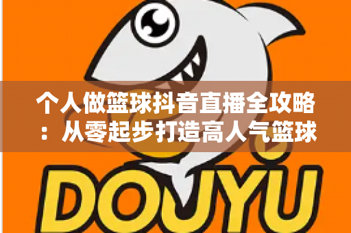 个人做篮球抖音直播全攻略:从零起步打造高人气篮球直播间的实战指南 个人做篮球抖音直播全攻略:从零起步打造高人气篮球直播间的实战指南
