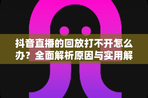 抖音直播的回放打不开怎么办？全面解析原因与实用解决方案