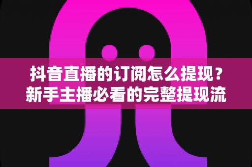 抖音直播的订阅怎么提现?新手主播必看的完整提现流程与避坑指南 抖音直播的订阅怎么提现?新手主播必看的完整提现流程与避坑指南