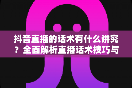 抖音直播的话术有什么讲究？全面解析直播话术技巧与实战攻略，助你快速提升直播间人气与转化率