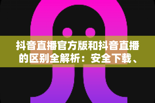 抖音直播官方版和抖音直播的区别全解析:安全下载、功能对比与避坑实用指南 抖音直播官方版和抖音直播的区别全解析:安全下载、功能对比与避坑实用指南