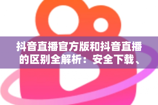 抖音直播官方版和抖音直播的区别全解析:安全下载、功能对比与避坑实用指南 抖音直播官方版和抖音直播的区别全解析:安全下载、功能对比与避坑实用指南