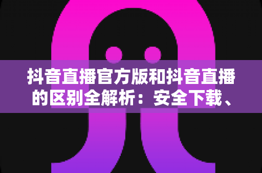 抖音直播官方版和抖音直播的区别全解析:安全下载、功能对比与避坑实用指南 抖音直播官方版和抖音直播的区别全解析:安全下载、功能对比与避坑实用指南