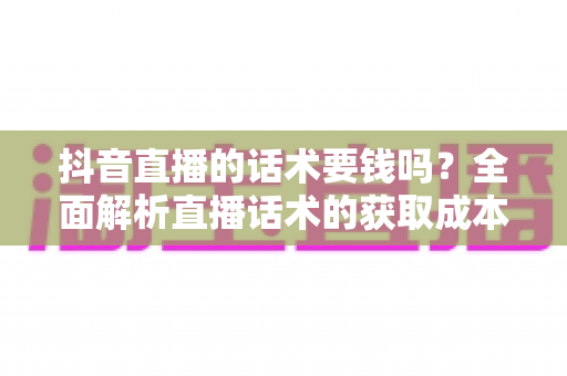 抖音直播的话术要钱吗？全面解析直播话术的获取成本、价值与实用指南