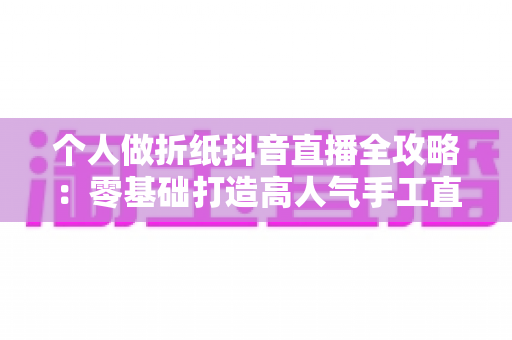 个人做折纸抖音直播全攻略:零基础打造高人气手工直播间的实战指南 个人做折纸抖音直播全攻略:零基础打造高人气手工直播间的实战指南