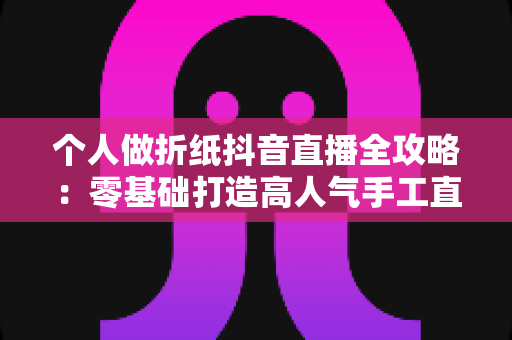 个人做折纸抖音直播全攻略:零基础打造高人气手工直播间的实战指南 个人做折纸抖音直播全攻略:零基础打造高人气手工直播间的实战指南