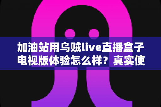加油站用乌贼live直播盒子电视版体验怎么样?真实使用评测与经营价值全解析 加油站用乌贼live直播盒子电视版体验怎么样?真实使用评测与经营价值全解析