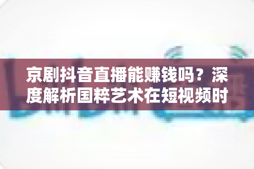 京剧抖音直播能赚钱吗？深度解析国粹艺术在短视频时代的变现之路与收入前景