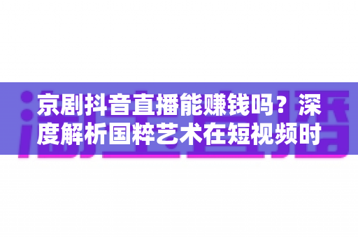 京剧抖音直播能赚钱吗？深度解析国粹艺术在短视频时代的变现之路与收入前景