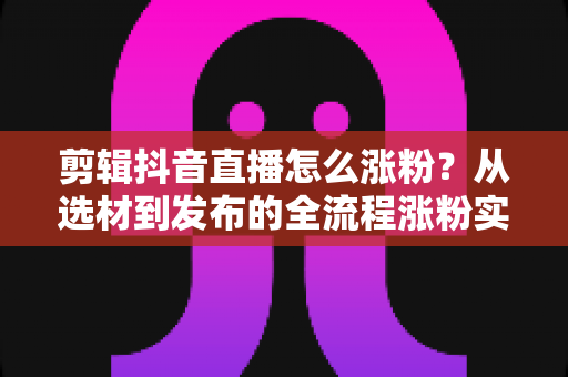 剪辑抖音直播怎么涨粉？从选材到发布的全流程涨粉实战指南
