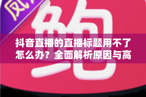 抖音直播的直播标题用不了怎么办？全面解析原因与高效解决方案