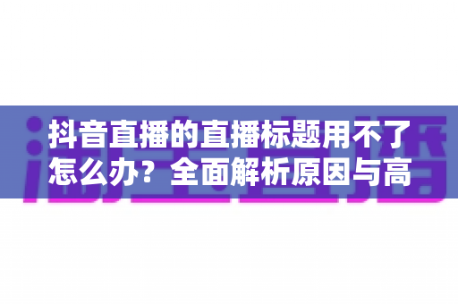 抖音直播的直播标题用不了怎么办？全面解析原因与高效解决方案