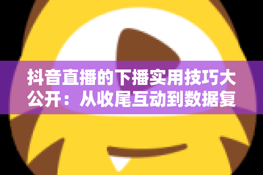 抖音直播的下播实用技巧大公开:从收尾互动到数据复盘的完整运营指南 抖音直播的下播实用技巧大公开:从收尾互动到数据复盘的完整运营指南