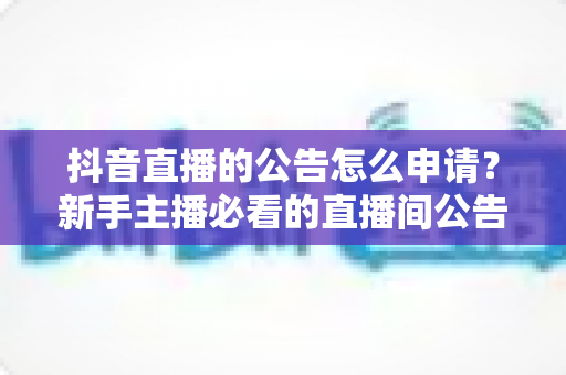 抖音直播的公告怎么申请?新手主播必看的直播间公告设置全流程指南 抖音直播的公告怎么申请?新手主播必看的直播间公告设置全流程指南