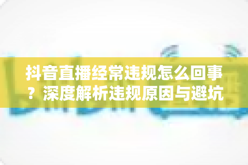 抖音直播经常违规怎么回事?深度解析违规原因与避坑实用指南 抖音直播经常违规怎么回事?深度解析违规原因与避坑实用指南