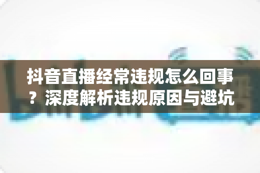 抖音直播经常违规怎么回事?深度解析违规原因与避坑实用指南 抖音直播经常违规怎么回事?深度解析违规原因与避坑实用指南