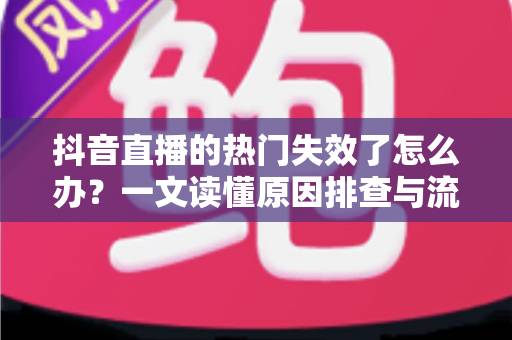 抖音直播的热门失效了怎么办？一文读懂原因排查与流量恢复全攻略
