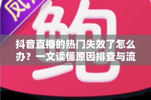 抖音直播的热门失效了怎么办？一文读懂原因排查与流量恢复全攻略