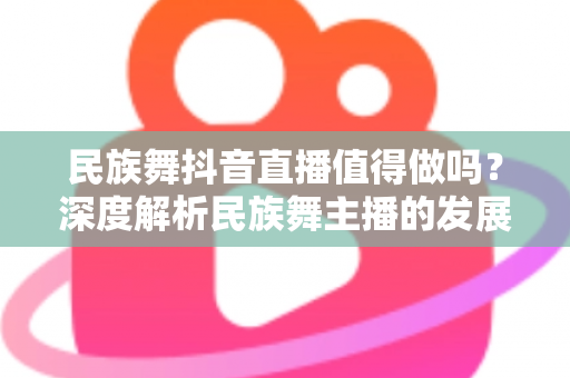 民族舞抖音直播值得做吗？深度解析民族舞主播的发展前景、收益模式与实操指南