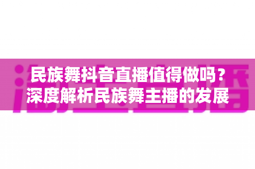 民族舞抖音直播值得做吗？深度解析民族舞主播的发展前景、收益模式与实操指南