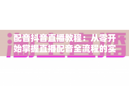 配音抖音直播教程：从零开始掌握直播配音全流程的实战指南