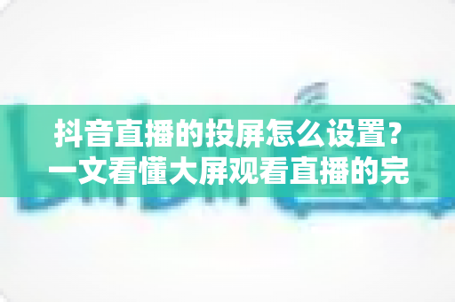 抖音直播的投屏怎么设置?一文看懂大屏观看直播的完整教程与实用技巧 抖音直播的投屏怎么设置?一文看懂大屏观看直播的完整教程与实用技巧