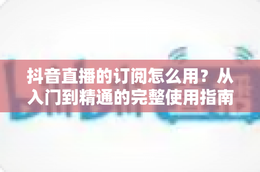 抖音直播的订阅怎么用?从入门到精通的完整使用指南与实用技巧解析 抖音直播的订阅怎么用?从入门到精通的完整使用指南与实用技巧解析