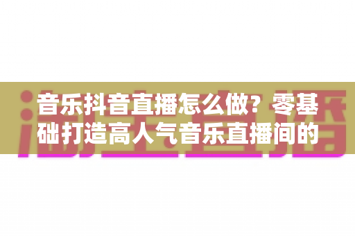 音乐抖音直播怎么做?零基础打造高人气音乐直播间的全攻略 音乐抖音直播怎么做?零基础打造高人气音乐直播间的全攻略
