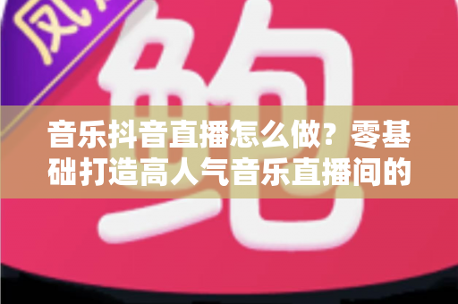 音乐抖音直播怎么做?零基础打造高人气音乐直播间的全攻略 音乐抖音直播怎么做?零基础打造高人气音乐直播间的全攻略
