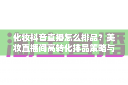 化妆抖音直播怎么排品?美妆直播间高转化排品策略与实操指南全解析 化妆抖音直播怎么排品?美妆直播间高转化排品策略与实操指南全解析