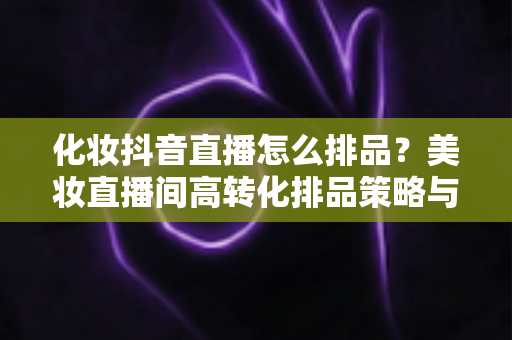 化妆抖音直播怎么排品?美妆直播间高转化排品策略与实操指南全解析 化妆抖音直播怎么排品?美妆直播间高转化排品策略与实操指南全解析