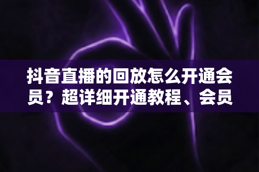 抖音直播的回放怎么开通会员?超详细开通教程、会员权益与避坑指南一文讲透 抖音直播的回放怎么开通会员?超详细开通教程、会员权益与避坑指南一文讲透
