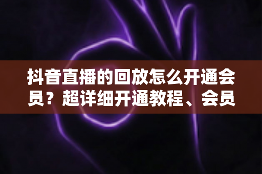 抖音直播的回放怎么开通会员?超详细开通教程、会员权益与避坑指南一文讲透 抖音直播的回放怎么开通会员?超详细开通教程、会员权益与避坑指南一文讲透