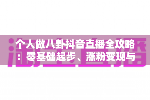 个人做八卦抖音直播全攻略：零基础起步、涨粉变现与合规避坑一站式指南