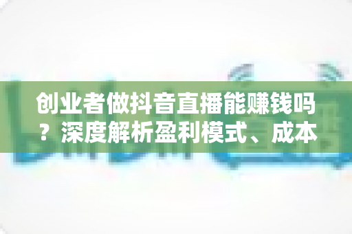 创业者做抖音直播能赚钱吗?深度解析盈利模式、成本投入与实操成功路径 创业者做抖音直播能赚钱吗?深度解析盈利模式、成本投入与实操成功路径