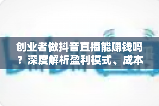 创业者做抖音直播能赚钱吗?深度解析盈利模式、成本投入与实操成功路径 创业者做抖音直播能赚钱吗?深度解析盈利模式、成本投入与实操成功路径