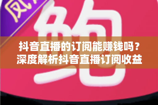 抖音直播的订阅能赚钱吗?深度解析抖音直播订阅收益机制与变现全攻略 抖音直播的订阅能赚钱吗?深度解析抖音直播订阅收益机制与变现全攻略