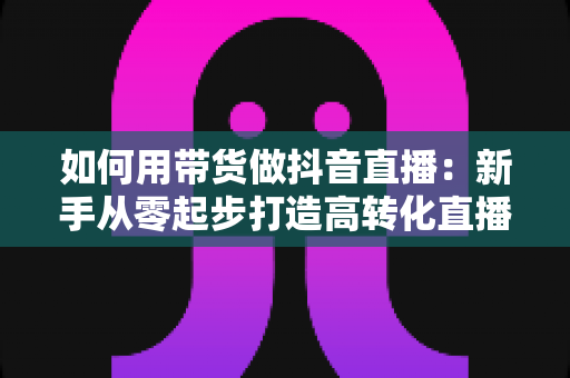 如何用带货做抖音直播：新手从零起步打造高转化直播间的全流程实战指南