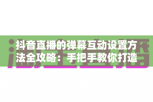 抖音直播的弹幕互动设置方法全攻略：手把手教你打造高人气互动直播间