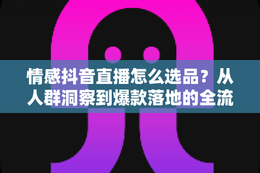 情感抖音直播怎么选品?从人群洞察到爆款落地的全流程选品指南 情感抖音直播怎么选品?从人群洞察到爆款落地的全流程选品指南