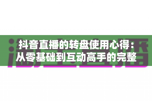 抖音直播的转盘使用心得：从零基础到互动高手的完整实战指南